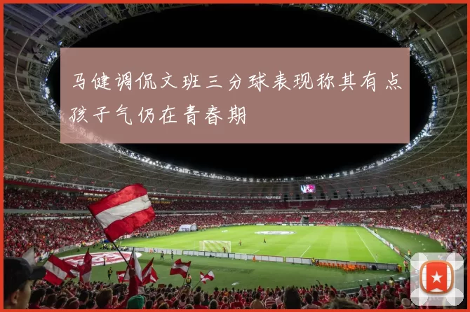 马健调侃文班三分球表现称其有点孩子气仍在青春期