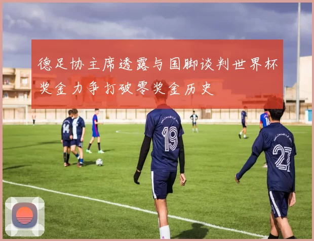德足协主席透露与国脚谈判世界杯奖金力争打破零奖金历史