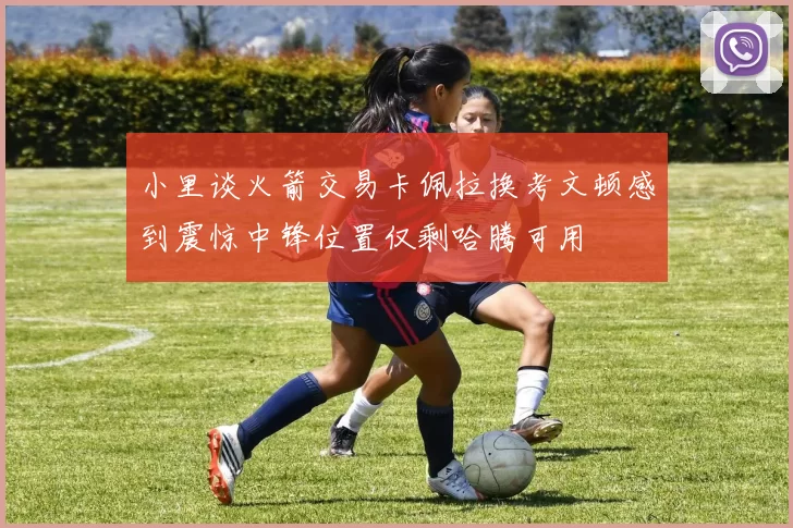 小里谈火箭交易卡佩拉换考文顿感到震惊中锋位置仅剩哈腾可用
