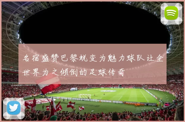 名宿盛赞巴黎蜕变为魅力球队让全世界为之倾倒的足球传奇