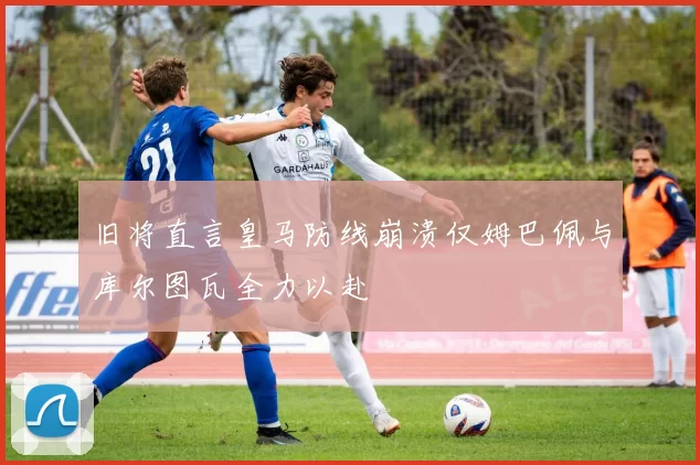 旧将直言皇马防线崩溃仅姆巴佩与库尔图瓦全力以赴