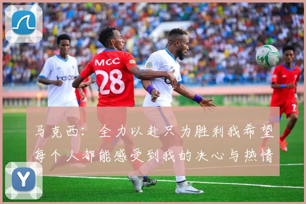 马克西：全力以赴只为胜利我希望每个人都能感受到我的决心与热情