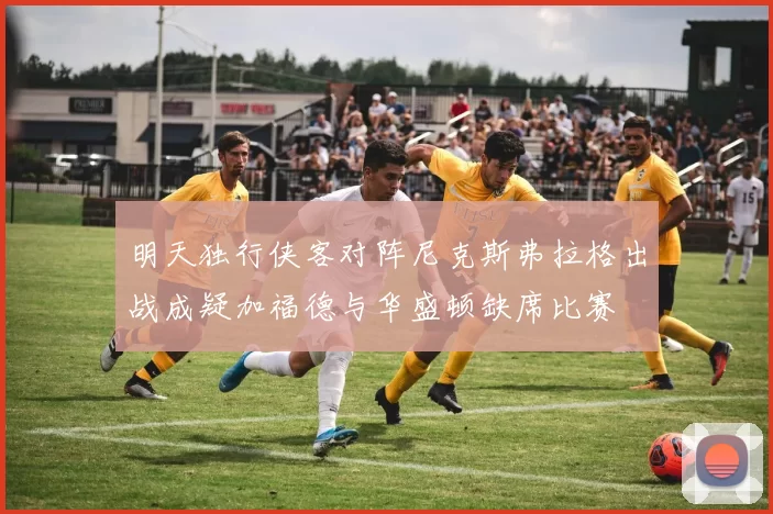 明天独行侠客对阵尼克斯弗拉格出战成疑加福德与华盛顿缺席比赛