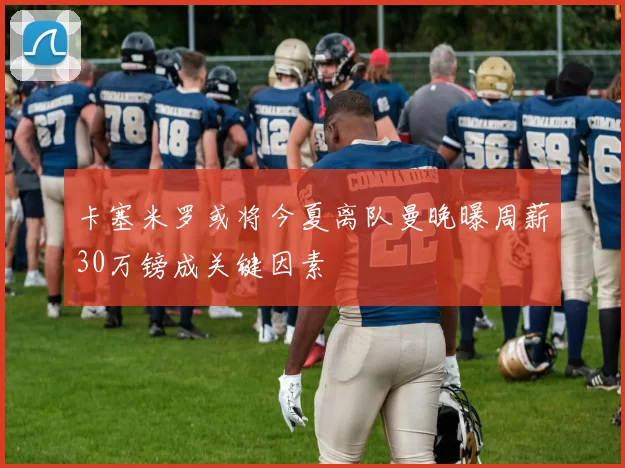 卡塞米罗或将今夏离队曼晚曝周薪30万镑成关键因素